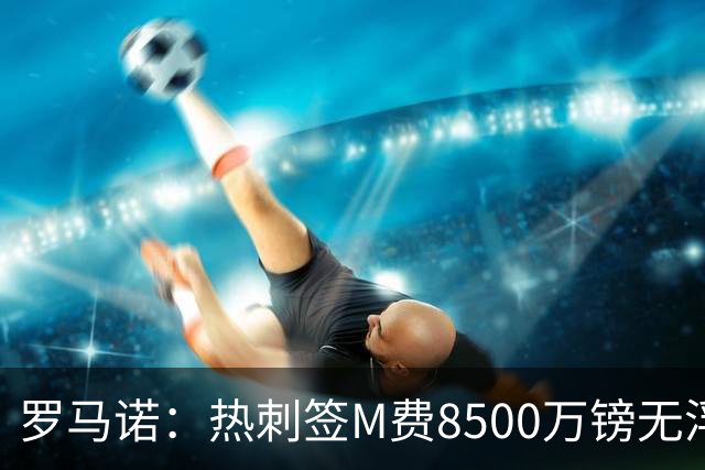 罗马诺：热刺签M费8500万镑无浮动，曼联努力到最后但拒匹配价格