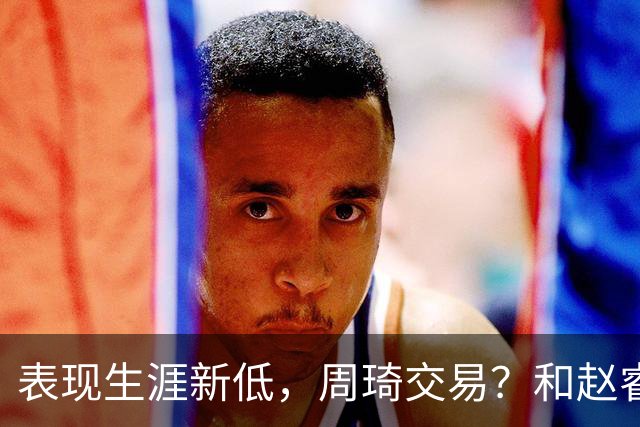 表现生涯新低，周琦交易？和赵睿互动，谁注意他表态，去向曝光